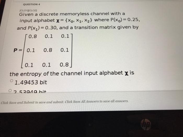 QUESTION 4
ICLO1CLO2)
Given a discrete memoryless channel with a
input alphabet x= {xo, X1, x2} where P(x)3D0.25,
and P(x,) = 0.30, and a transition matrix given by
0.8
0.1
0.1
P= 0.1
0.8
0.1
О.1
0.1
0.8
the entropy.of the channel input alphabet x is
0 1.49453 bit
O25394a hit
Click Save and Submit to save and submit. Click Save All Answers to save all answers.
