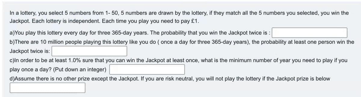 In a lottery, you select 5 numbers from 1- 50, 5 numbers are drawn by the lottery, if they match all the 5 numbers you selected, you win the
Jackpot. Each lottery is independent. Each time you play you need to pay £1.
a)You play this lottery every day for three 365-day years. The probability that you win the Jackpot twice is :
b)There are 10 million people playing this lottery like you do ( once a day for three 365-day years), the probability at least one person win the
Jackpot twice is:
c)ln order to be at least 1.0% sure that you can win the Jackpot at least once, what is the minimum number of year you need to play if you
play once a day? (Put down an integer)
d)Assume there is no other prize except the Jackpot. If you are risk neutral, you will not play the lottery if the Jackpot prize is below
