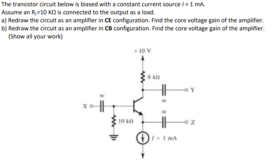 The transistor circuit below is biased with a constant current source / = 1 mA.
Assume an R₁ =10 KQ is connected to the output as a load.
a) Redraw the circuit as an amplifier in CE configuration. Find the core voltage gain of the amplifier.
b) Redraw the circuit as an amplifier in CB configuration. Find the core voltage gain of the amplifier.
(Show all your work)
10 kn
+10 V
8 ΚΩ
0
- Y
0
= 1 mA
OZ