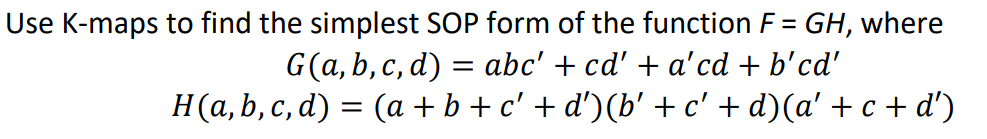 Use K-maps to find the simplest SOP form of the function F = GH, where
G(a, b, c, d) = abc' + cd' + a'cd + b'cd'
H(a, b, c, d) = (a + b + c' + d') (b' + c' + d)(a' + c + d')