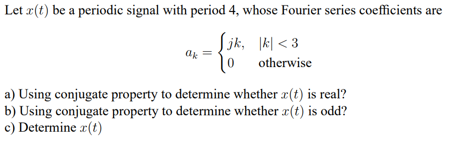 Let x(t) be a periodic signal with period 4, whose Fourier series coefficients are
ак
=
[jk, |k|< 3
0
otherwise
a) Using conjugate property to determine whether x(t) is real?
b) Using conjugate property to determine whether x(t) is odd?
c) Determine x(t)