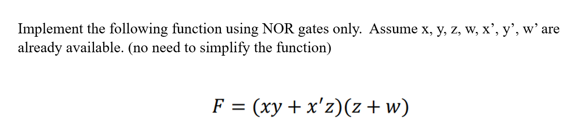 Implement the following function using NOR gates only. Assume x, y, z, w, x’, y’, w' are
already available. (no need to simplify the function)
F = (xy + x'z)(z+w)