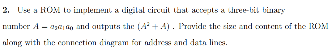 2. Use a ROM to implement a digital circuit that accepts a three-bit binary
number A = a2α100 and outputs the (A² + A). Provide the size and content of the ROM
along with the connection diagram for address and data lines.