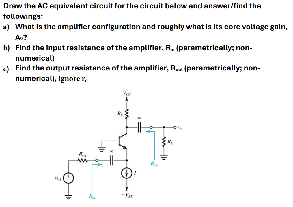 Draw the AC equivalent circuit for the circuit below and answer/find the
followings:
a) What is the amplifier configuration and roughly what is its core voltage gain,
Av?
b) Find the input resistance of the amplifier, Rin (parametrically; non-
numerical)
c) Find the output resistance of the amplifier, Rout (parametrically; non-
numerical), ignore ro
Vec
Gip
Ris
w
Re
-VLE
=
Ra
R
RL