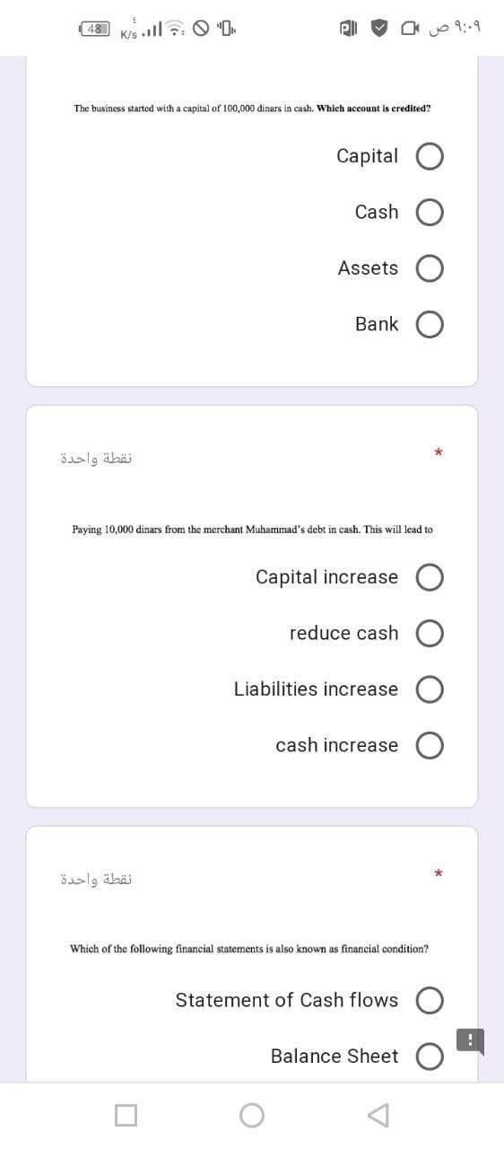 48
K/s .ll : O "O.
9:-9
The business started with a capital of 100,000 dinars in cash. Which account is credited?
Сaptal
Cash
Assets
Bank
öalg äbäi
Paying 10,000 dinars from the merchant Muhammad's debt in cash. This will lead to
Capital increase
reduce cash
Liabilities increase
cash increase
Which of the following financial statements is also known as financial condition?
Statement of Cash flows O
Balance Sheet
