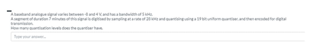 A baseband analogue signal varies between -8 and 4 V, and has a bandwidth of 5 kHz.
A segment of duration 7 minutes of this signal is digitised by sampling at a rate of 28 kHz and quantising using a 19 bit uniform quantiser, and then encoded for digital
transmission.
How many quantisation levels does the quantiser have.
Type your answer.
