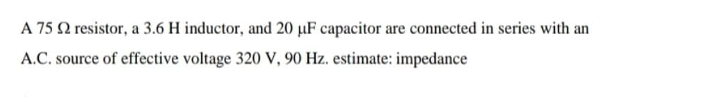 A 75 N resistor, a 3.6 H inductor, and 20 µF capacitor are connected in series with an
A.C. source of effective voltage 320 V, 90 Hz. estimate: impedance
