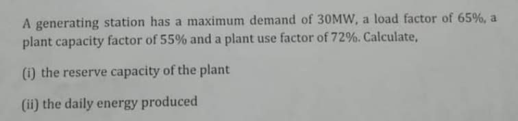 A generating station has a maximum demand of 30MW, a load factor of 65%, a
plant capacity factor of 55% and a plant use factor of 72%. Calculate,
(i) the reserve capacity of the plant
(ii) the daily energy produced
