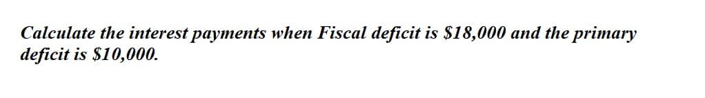 Calculate the interest payments when Fiscal deficit is $18,000 and the primary
deficit is $10,000.
