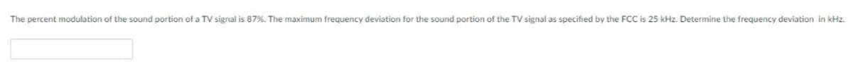 The percent modulation of the sound portion of a TV signal is 87%. The maximum frequency deviation for the sound portion of the TV signal as specified by the FCC is 25 kHz. Determine the frequency deviation in kHz.
