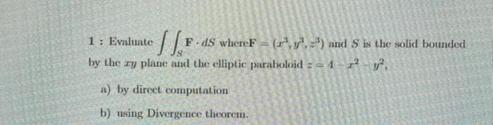 1: Evaluate
F dS whereF = (r',,) and S is the solid bounded
by the zy plane and the elliptic paraboloid z = 4 – r² - y*,
a) by direct computation
b) using Divergence theorem.
