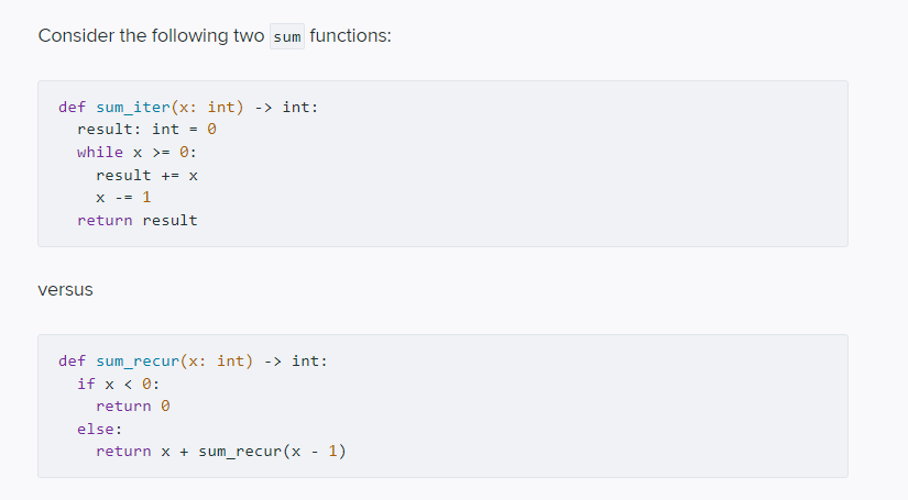 Consider the following two sum functions:
def sum_iter(x: int) -> int:
result: int
while x >= 0:
result += x
x -- 1
return result
versus
def sum_recur(x: int) -> int:
if x < 0:
return 0
else:
return x + sum_recur(x - 1)
