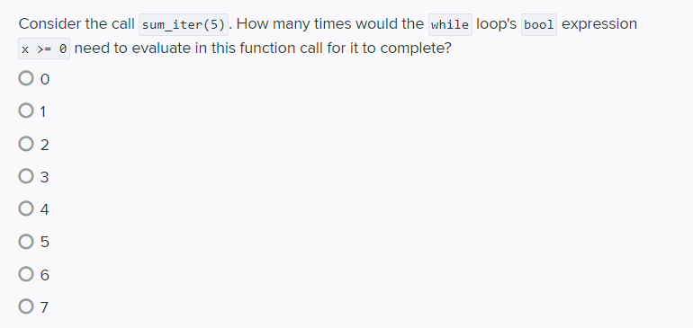Consider the call sum_iter(5). How many times would the while loop's bool expression
x >= 0 need to evaluate in this function call for it to complete?
O 2
O 3
4
O 5
