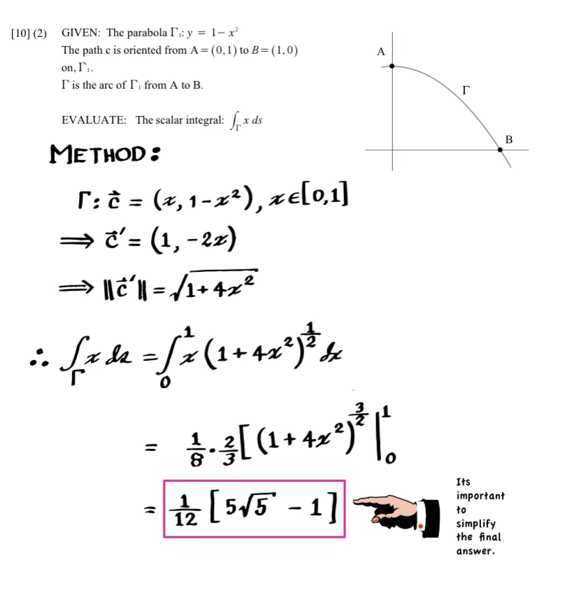 [10] (2) GIVEN: The parabola I: y = 1-x²
The path c is oriented from A = (0, 1) to B=(1,0)
on, I'₁.
I' is the arc of I, from A to B.
EVALUATE: The scalar integral: x ds
METHOD:
[: ĉ = (x, 1-x²), xe[0,1]
⇒ c'= (1, -22)
⇒> ||ć´|| = √/1+4x²
in fall = [x (2+42²) ³4
:.
11
(1
A
&•3[ (² + 4x*)*|*
1/2 [5√5-1]
0
r
B
Its
important
to
simplify
the final
answer.