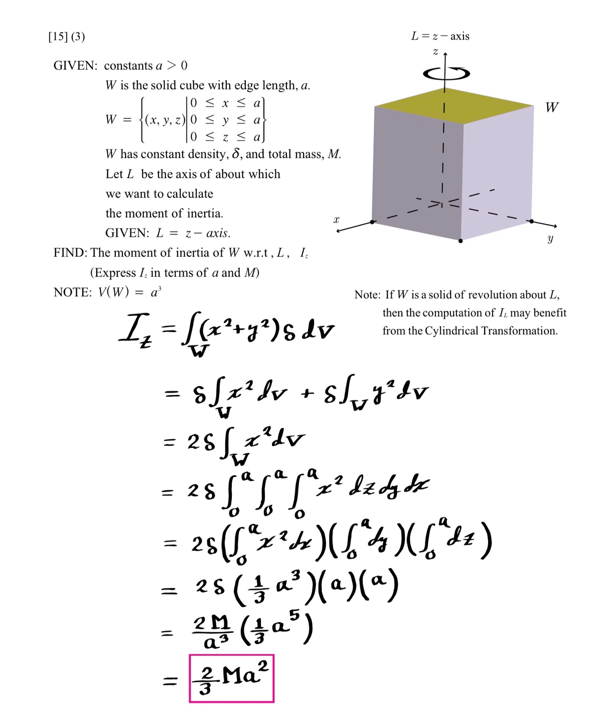 [15] (3)
GIVEN: constants a > 0
W is the solid cube with edge length, a.
0 ≤ x ≤
≤ y ≤ a
0 ≤z≤ a
W has constant density, S, and total mass, M.
Let L be the axis of about which
we want to calculate
the moment of inertia.
GIVEN: L = z-axis.
FIND: The moment of inertia of W w.r.t, L, I₂
(Express I in terms of a and M)
NOTE: V(W) = a³
I₂ = [(x² + y²) S dv
W
=
(x, y, z) 0
=
= 28 √ √ x²dv
W
= 28
=
||
X
s [ x ² dv + S√√ y ² d
S
L = 2-axis
a
a
28 √ ² √ ² √ ªz ² d z dy dz
x
2
Ma²
a
a
2
=
28 (√² x ²4x) ([² 4 ) ( ["dz)
:) (6
25 ( 1 a ²)(a)(a)
5
2011 (10³)
M
a
a³
Z
|
|
|
Note: If W is a solid of revolution about L,
then the computation of I may benefit
from the Cylindrical Transformation.
W
Y