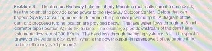 Problem 4 - The dam on Hydaway Lake on Liberty Mountain (not really sure if a dam exists)
has the potential to provide some power to the Hydaway Outdoor Center. Before that can
happen Sparky Consulting needs to determine the potential power output. A diagram of the
dam and proposed turbine location are provided below. The lake water flows through an 8-inch
diameter pipe (location A) into the turbine. The discharge pipe downstream of the dam has a
volumetric flow rate of 300 ft/min. The head loss through the piping system is 5 ft. The specific
gravity of the water is 62.4 lb/ft3. What is the power output (in horsepower) of the turbine if the
turbine efficiency is 70 percent?