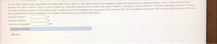 An individual needs a daily supplement of at least 400 units of vitamin C and 200 of vitamin E and agrees to obtain this supplement by eating two foods, I and II. Each ounce of food 1
contains 40 units of vitamin C and 10 units of vitamin E, while each ounce of food II contains 20 units of vitamin C and also 20 units of vitamin E. The total supplement of these two foods
must be at most 41 ounces. Unfortunately, food I contains 16 units of cholesterol per ounce and food II contains 20 units of cholesterol per ounce. Find the appropriate amounts of the big
food supplements so that cholesterol is minimized. Find the minimum amount of cholesterol.
amount of food I
02
amount of food 11
minimum cholester
Additional Materials
ebook
10
unts