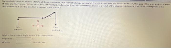 Mariana finds a cave to explore. Starting at the cave entrance, Mariana first follows a passage 75.0 m north, then turns and moves 250 m east, then goes 120 m at an angle 30.0" north
of east, and finally moves 263 m south. Find the resultant displacement from the cave entrance. Shown is a sketch of the situation not drawn to scale (Give the magnitude of the
displacement in m and the direction in degrees south of east.)
Cave
entrance
E
m
What is the resultant displacement from the entrance?
magnitude
direction
Final
position
south of east
