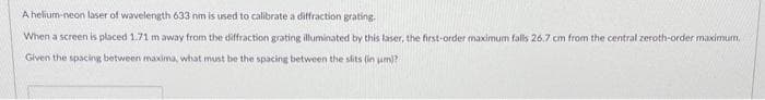 A helium-neon laser of wavelength 633 nm is used to calibrate a diffraction grating.
When a screen is placed 1.71 m away from the diffraction grating illuminated by this laser, the first-order maximum falls 26.7 cm from the central zeroth-order maximum,
Given the spacing between maxima, what must be the spacing between the slits (in um)? -