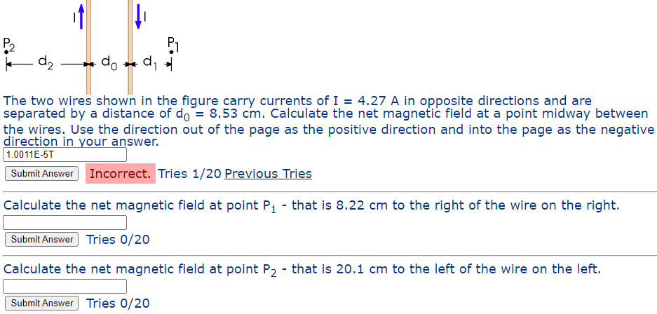 P₂
|||||
d₂
do d₁
The two wires shown in the figure carry currents of I = 4.27 A in opposite directions and are
separated by a distance of do= 8.53 cm. Calculate the net magnetic field at a point midway between
the wires. Use the direction out of the page as the positive direction and into the page as the negative
direction in your answer.
1.0011E-5T
Submit Answer Incorrect. Tries 1/20 Previous Tries
Calculate the net magnetic field at point P₁ - that is 8.22 cm to the right of the wire on the right.
Submit Answer Tries 0/20
Calculate the net magnetic field at point P₂ - that is 20.1 cm to the left of the wire on the left.
Submit Answer Tries 0/20