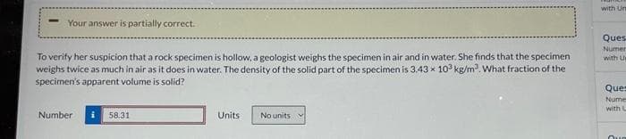 Your answer is partially correct.
To verify her suspicion that a rock specimen is hollow, a geologist weighs the specimen in air and in water. She finds that the specimen
weighs twice as much in air as it does in water. The density of the solid part of the specimen is 3.43 x 10³ kg/m³. What fraction of the
specimen's apparent volume is solid?
Number
58.31
Units
No units
with Un
Ques
Numer
with Us
Ques
Nume
with L
Que