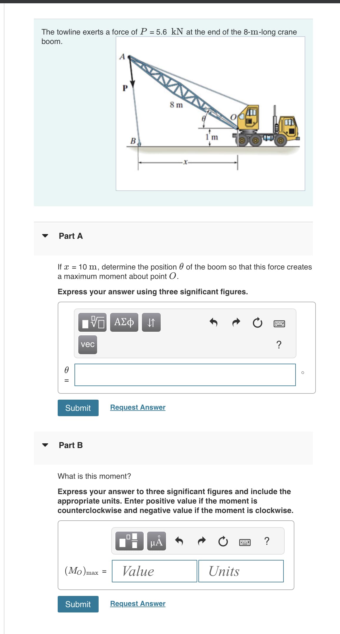 The towline exerts a force of P = 5.6 kN at the end of the 8-m-long crane
boom.
Part A
vec
Submit
Part B
If x = 10 m, determine the position of the boom so that this force creates
a maximum moment about point O.
Express your answer using three significant figures.
VE ΑΣΦ ↓↑
A
B
(Mo) max =
=
Submit
Request Answer
☐
What is this moment?
Express your answer to three significant figures and include the
appropriate units. Enter positive value if the moment is
counterclockwise and negative value if the moment is clockwise.
μᾶ
8 m
Value
1 m
Request Answer
Units
wwwww
?
?