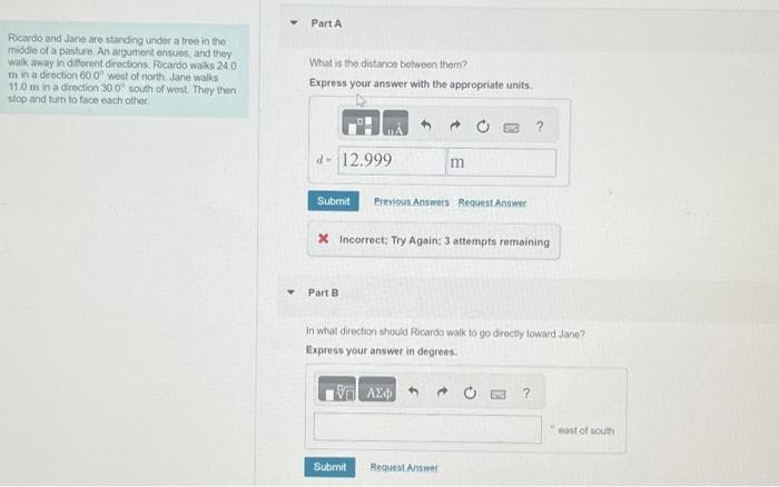 Ricardo and Jane are standing under a tree in the
middle of a pasture. An argument ensues, and they
walk away in different directions. Ricardo walks 24.0
m in a direction 60.0" west of north, Jane walks
11.0 m in a direction 30.0° south of west. They then
stop and turn to face each other.
Part A
What is the distance between them?
Express your answer with the appropriate units.
d- 12.999
Submit Previous Answers Request Answer
Part B
m
X Incorrect: Try Again: 3 attempts remaining
Submit
In what direction should Ricardo walk to go directly toward Jane?
Express your answer in degrees.
19 ΑΣΦΑ
Request Answer
?
?
east of south