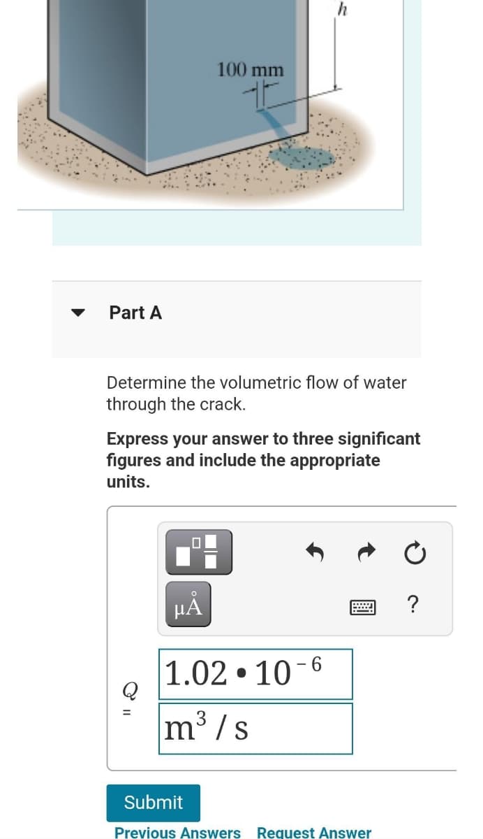 Part A
100 mm
Determine the volumetric flow of water
through the crack.
HÅ
h
Express your answer to three significant
figures and include the appropriate
units.
1.02.10-6
m³/s
Submit
Previous Answers Request Answer
?