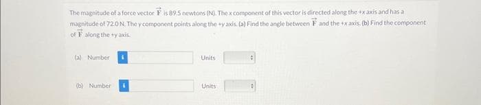 The magnitude of a force vector F is 89.5 newtons (N). The x component of this vector is directed along the +xaxis and has a
magnitude of 72.0 N. They component points along the #y axis. (a) Find the angle between F and the +xaxis. (b) Find the component
of F along the ty axis.
(a) Number
(b) Number
Units
Units