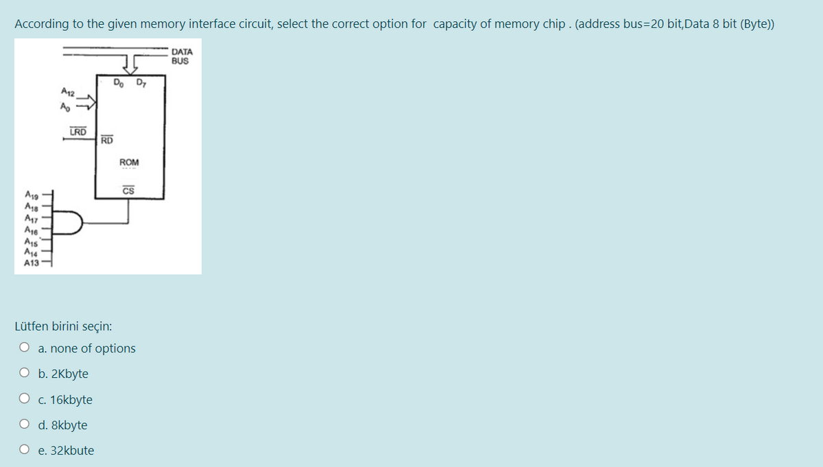 According to the given memory interface circuit, select the correct option for capacity of memory chip. (address bus=20 bit,Data 8 bit (Byte))
A19
A18
A47
A16
A15
A14
A13
A12
Ao-
O
LRD
b. 2Kbyte
Do D7
c. 16kbyte
O d. 8kbyte
O e. 32kbute
RD
Lütfen birini seçin:
O a. none of options
ROM
CS
DATA
BUS