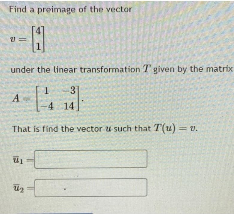 Find a preimage of the vector
4
V=
under the linear transformation T given by the matrix
-3]
= [44]
-4 14
That is find the vector u such that T(u) = v.
A
U₁
ū₂