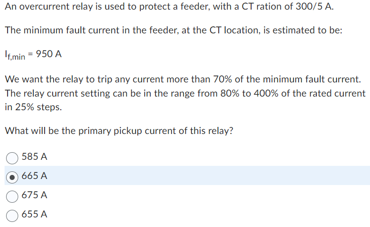 An overcurrent relay is used to protect a feeder, with a CT ration of 300/5 A.
The minimum fault current in the feeder, at the CT location, is estimated to be:
If,min = 950 A
We want the relay to trip any current more than 70% of the minimum fault current.
The relay current setting can be in the range from 80% to 400% of the rated current
in 25% steps.
What will be the primary pickup current of this relay?
585 A
665 A
675 A
655 A