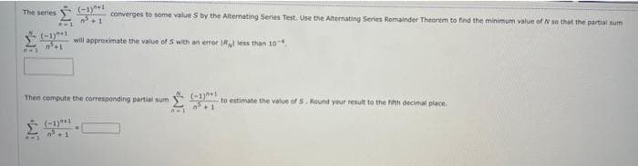 The series
8-1
PW1
(-1)+1
n³+1
A-1
(-1+1
³+1
(-1)
converges to some value S by the Alternating Series Test. Use the Alternating Series Remainder Theorem to find the minimum value of N so that the partial sum
Then compute the corresponding partial sum
will approximate the value of S with an error IR less than 10
n=1
³+1
to estimate the value of 5. Round your result to the fifth decimal place.