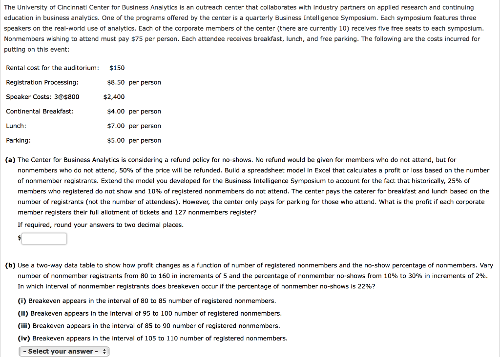 The University of Cincinnati Center for Business Analytics is an outreach center that collaborates with industry partners on applied research and continuing
education in business analytics. One of the programs offered by the center is a quarterly Business Intelligence Symposium. Each symposium features three
speakers on the real-world use of analytics. Each of the corporate members of the center (there are currently 10) receives five free seats to each symposium.
Nonmembers wishing to attend must pay $75 per person. Each attendee receives breakfast, lunch, and free parking. The following are the costs incurred for
putting on this event:
Rental cost for the auditorium:
Registration Processing:
Speaker Costs: 3@$800
Continental Breakfast:
Lunch:
Parking:
$150
$8.50 per person
$2,400
$4.00 per person
$7.00
per person
$5.00 per person
(a) The Center for Business Analytics is considering a refund policy for no-shows. No refund would be given for members who do not attend, but for
nonmembers who do not attend, 50% of the price will be refunded. Build a spreadsheet model in Excel that calculates a profit or loss based on the number
of nonmember registrants. Extend the model you developed for the Business Intelligence Symposium to account for the fact that historically, 25% of
members who registered do not show and 10% of registered nonmembers do not attend. The center pays the caterer for breakfast and lunch based on the
number of registrants (not the number of attendees). However, the center only pays for parking for those who attend. What is the profit if each corporate
member registers their full allotment of tickets and 127 nonmembers register?
If required, round you ans vers to two decimal places.
(b) Use a two-way data table to show how profit changes as a function of number of registered nonmembers and the no-show percentage of nonmembers. Vary
number of nonmember registrants from 80 to 160 in increments of 5 and the percentage of nonmember no-shows from 10% to 30% in increments of 2%.
In which interval of nonmember registrants does breakeven occur if the percentage of nonmember no-shows is 22%?
(i) Breakeven appears in the interval of 80 to 85 number of registered nonmembers.
(ii) Breakeven appears in the interval of 95 to 100 number of registered nonmembers.
(iii) Breakeven appears in the interval of 85 to 90 number of registered nonmembers.
(iv) Breakeven appears in the interval of 105 to 110 number of registered nonmembers.
- Select your answer -