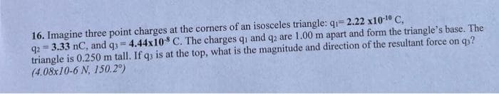 16. Imagine three point charges at the corners of an isosceles triangle: q₁= 2.22 x10-¹0 C,
92= 3.33 nC, and q3= 4.44x108 C. The charges qi and q2 are 1.00 m apart and form the triangle's base. The
triangle is 0.250 m tall. If q3 is at the top, what is the magnitude and direction of the resultant force on q3?
(4.08x10-6 N, 150.2°)