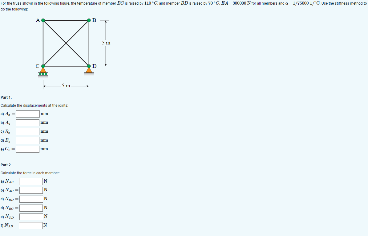 For the truss shown in the following figure, the temperature of member BC is raised by 110 °C, and member BD is raised by 70 °C. EA=300000 N for all members and a=1/75000 1/°C. Use the stiffness method to
do the following:
b) Ay =
c) B₂
A
|
C
ΤΙΣ
Part 1.
Calculate the displacements at the joints:
a) Az =
d) By =
e) C₂
mm
mm
mm
mm
mm
Part 2.
Calculate the force in each member:
a) NAB =
b) NAC =
c) NBD =
d) NBC =
e) Ncp =
f) NAD =
5 m
N
N
N
N
N
N
B
D
5 m