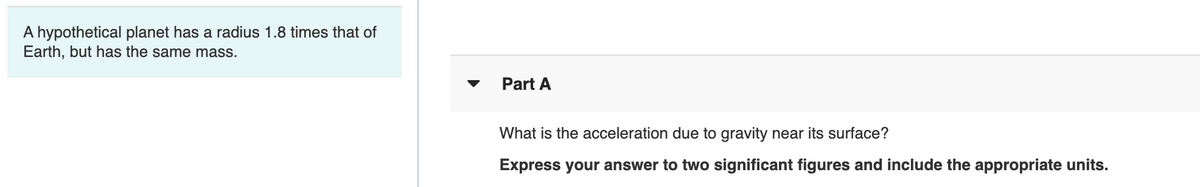 A hypothetical planet has a radius 1.8 times that of
Earth, but has the same mass.
Part A
What is the acceleration due to gravity near its surface?
Express your answer to two significant figures and include the appropriate units.
