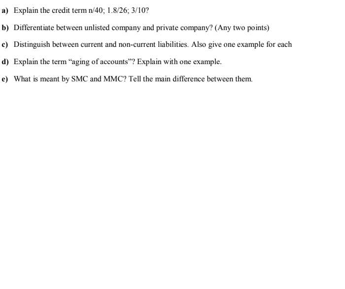 a) Explain the credit term n/40; 1.8/26; 3/10?
b) Differentiate between unlisted company and private company? (Any two points)
c) Distinguish between current and non-current liabilities. Also give one example for each
d) Explain the term “aging of accounts"? Explain with one example.
e) What is meant by SMC and MMC? Tell the main difference between them.
