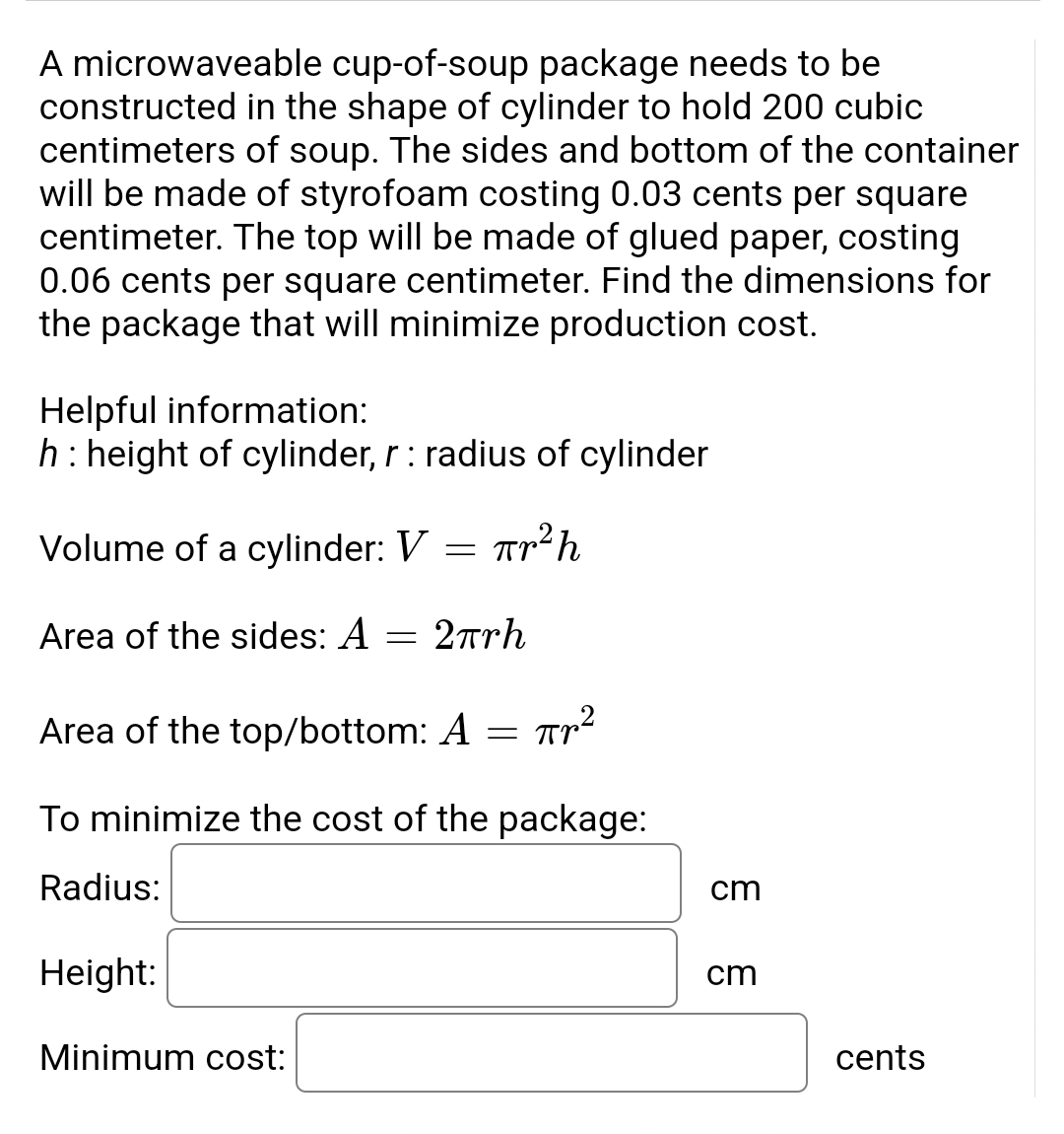 A microwaveable cup-of-soup package needs to be
constructed in the shape of cylinder to hold 200 cubic
centimeters of soup. The sides and bottom of the container
will be made of styrofoam costing 0.03 cents per square
centimeter. The top will be made of glued paper, costing
0.06 cents per square centimeter. Find the dimensions for
the package that will minimize production cost.
Helpful information:
h : height of cylinder, r : radius of cylinder
Volume of a cylinder: V th
=
Area of the sides: A
=
2πrh
Area of the top/bottom: A = ²
Пр2
To minimize the cost of the package:
Radius:
Height:
Minimum cost:
cm
cm
cents