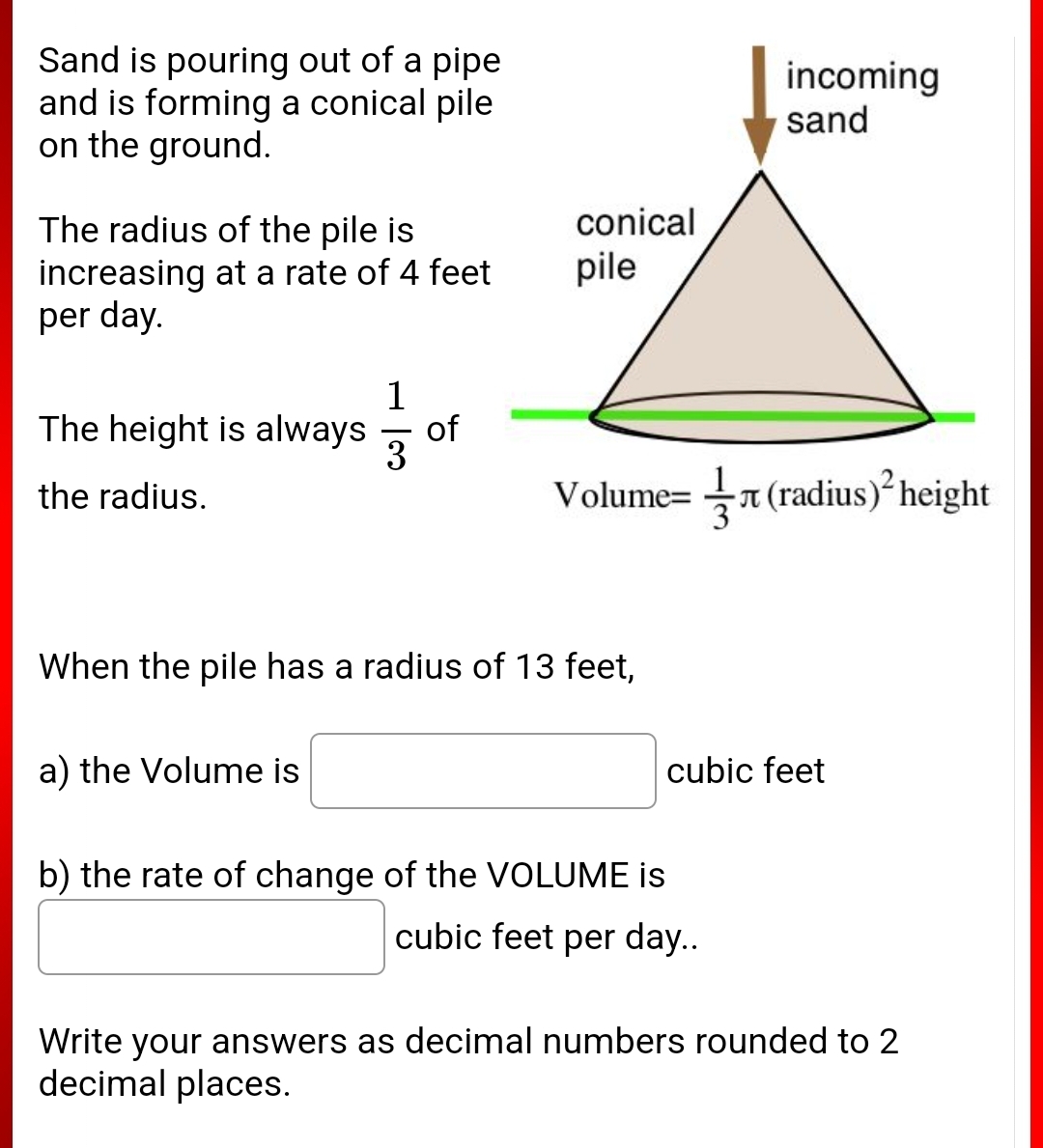 Sand is pouring out of a pipe
and is forming a conical pile
on the ground.
incoming
sand
conical
The radius of the pile is
increasing at a rate of 4 feet
per day.
pile
1
The height is always of
the radius.
Volume=(radius) height
When the pile has a radius of 13 feet,
a) the Volume is
cubic feet
b) the rate of change of the VOLUME is
cubic feet per day..
Write your answers as decimal numbers rounded to 2
decimal places.