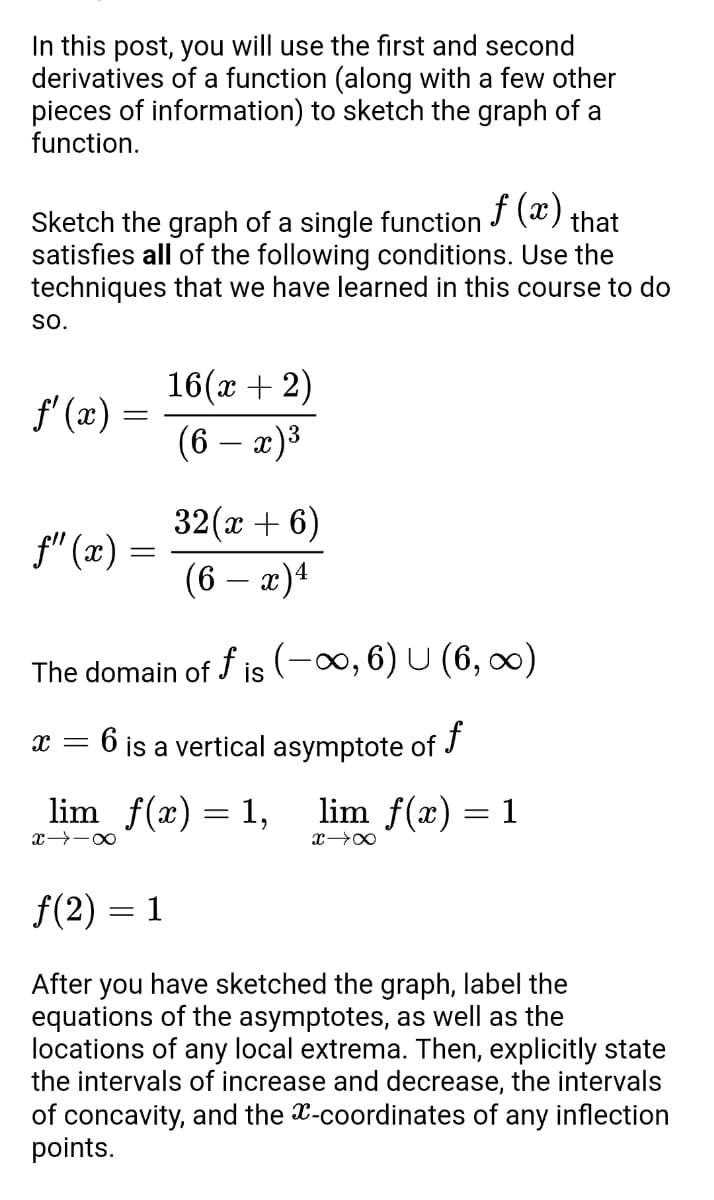 In this post, you will use the first and second
derivatives of a function (along with a few other
pieces of information) to sketch the graph of a
function.
f(x)
that
Sketch the graph of a single function
satisfies all of the following conditions. Use the
techniques that we have learned in this course to do
SO.
16(x + 2)
f'(x) =
(6 − x)³
f" (x) =
32(x + 6)
(6 - x) 4
The domain of fis (-∞, 6) U (6, ∞)
X
6 is a vertical asymptote of f
=
lim_ƒ(x) = 1,
lim f(x) = 1
x18
x →∞
f(2)= 1
After you have sketched the graph, label the
equations of the asymptotes, as well as the
locations of any local extrema. Then, explicitly state
the intervals of increase and decrease, the intervals
of concavity, and the x-coordinates of any inflection
points.