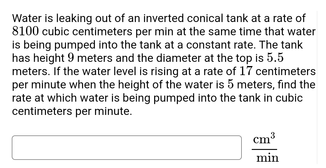 Water is leaking out of an inverted conical tank at a rate of
8100 cubic centimeters per min at the same time that water
is being pumped into the tank at a constant rate. The tank
has height 9 meters and the diameter at the top is 5.5
meters. If the water level is rising at a rate of 17 centimeters
per minute when the height of the water is 5 meters, find the
rate at which water is being pumped into the tank in cubic
centimeters per minute.
cm
min