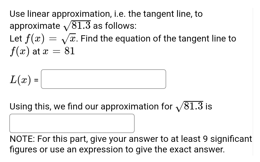 Use linear approximation, i.e. the tangent line, to
approximate √81.3 as follows:
-
Let f(x) √x. Find the equation of the tangent line to
f(x) at x = 81
L(x) =
Using this, we find our approximation for √81.3 is
NOTE: For this part, give your answer to at least 9 significant
figures or use an expression to give the exact answer.