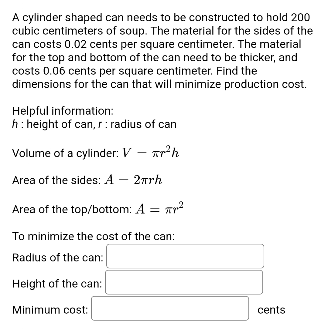 ### Optimizing the Design of a Cylindrical Can

In this example, we will determine the optimal dimensions for a cylindrical can to hold 200 cubic centimeters of soup, with the aim of minimizing the production cost.

**Problem Statement:**

We need to construct a cylindrical can with the following characteristics:
- Volume of the can: 200 cubic centimeters.
- The material for the sides costs 0.02 cents per square centimeter.
- The material for the top and bottom costs 0.06 cents per square centimeter.

**Objective:**
Find the dimensions of the can (radius and height) that will minimize the production cost.

#### Helpful Information:

- \( h \): height of the can
- \( r \): radius of the can

##### Formulas Involved:

1. **Volume of a Cylinder:**
\[ V = \pi r^2 h \]

2. **Area of the Sides:**
\[ A_{\text{sides}} = 2\pi rh \]

3. **Area of the Top/Bottom:**
\[ A_{\text{top/bottom}} = \pi r^2 \]

##### Steps to Minimize the Cost:

1. **Equate the Volume:**
\[ 200 = \pi r^2 h \]

2. **Calculate the Total Cost:**
   - Cost for the sides:
   \[ \text{Cost}_{\text{sides}} = 2\pi rh \times 0.02 \]
   - Cost for the top and bottom:
   \[ \text{Cost}_{\text{top/bottom}} = 2 \times \pi r^2 \times 0.06 \]

3. **Combine the Costs:**
   The total production cost is:
   \[ \text{Total Cost} = (2\pi rh \times 0.02) + (2\pi r^2 \times 0.06) \]

4. **Substitute \( h \) from the volume formula into the cost formula:**
   \[ h = \frac{200}{\pi r^2} \]

5. **Derive the Cost Function:**
   Substitute \( h \) in the total cost formula and solve for \( r \).

6. **Differentiate and Find Critical Points:**
   Differentiate the cost function with respect to \( r \) and find the critical points to minimize the cost.

##### Dimensions