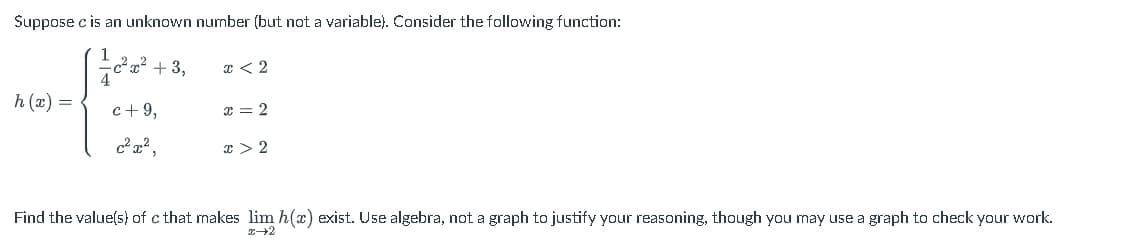 Suppose \( c \) is an unknown number (but not a variable). Consider the following function:

\[
h(x) = 
\begin{cases} 
\frac{1}{4}c^2x^2 + 3, & x < 2 \\
c + 9, & x = 2 \\
c^2x^2, & x > 2 
\end{cases}
\]

Find the value(s) of \( c \) that makes \(\lim_{x \to 2} h(x)\) exist. Use algebra, not a graph to justify your reasoning, though you may use a graph to check your work.