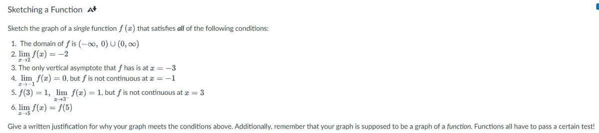 Sketching a Function A
Sketch the graph of a single function f (x) that satisfies all of the following conditions:
1. The domain of f is (-∞0, 0) U (0, ∞)
2. lim f(x) = -2
x→2
3. The only vertical asymptote that f has is at x = -3
4. lim f(x) = 0, but f is not continuous at x = -1
5. f(3) = 1, lim f(x) = 1, but f is not continuous at x = 3
x 3
6. lim f(x) = f(5)
x 5
Give a written justification for why your graph meets the conditions above. Additionally, remember that your graph is supposed to be a graph of a function. Functions all have to pass a certain test!