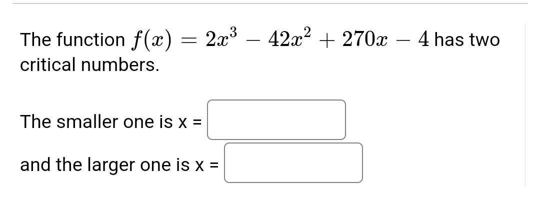 **Finding Critical Numbers of the Function**

For the function \( f(x) = 2x^3 - 42x^2 + 270x - 4 \), we aim to find the critical numbers. Critical numbers are the values of \( x \) where the derivative of the function is zero or undefined.

First, compute the derivative of the function:
\[ f'(x) = \frac{d}{dx} (2x^3 - 42x^2 + 270x - 4) \]

By applying the power rule:
\[ f'(x) = 6x^2 - 84x + 270 \]

Set the derivative equal to zero to find the critical numbers:
\[ 6x^2 - 84x + 270 = 0 \]

Solve this quadratic equation for \( x \):
\[ x^2 - 14x + 45 = 0 \]

Factor the quadratic equation:
\[ (x - 9)(x - 5) = 0 \]

This gives us two solutions:
\[ x = 9 \text{ and } x = 5 \]

Therefore, the function \( f(x) = 2x^3 - 42x^2 + 270x - 4 \) has two critical numbers.

**Identifying the Critical Numbers:**

1. The smaller one is \( x = \) 5.
2. The larger one is \( x = \) 9.