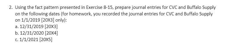 2. Using the fact pattern presented in Exercise 8-15, prepare journal entries for CVC and Buffalo Supply
on the following dates (for homework, you recorded the journal entries for CVC and Buffalo Supply
on 1/1/2019 [20X3] only):
a. 12/31/2019 [203]
b. 12/31/2020 [20X4]
c. 1/1/2021 [20X5]
