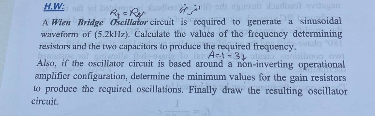 H.W: od vd babivoro
R₁₂ = Ret
dondbesit di duonds dondbest evitsyon.
A Wien Bridge Oscillator circuit is required to generate a sinusoidal
waveform of (5.2kHz). Calculate the values of the frequency determining
resistors and the two capacitors to produce the required frequency.
2-926do 081
benistere not gniwolls fide-oesdg to IstoAct=3151891 golibros ow!
Also, if the oscillator circuit is based around a non-inverting operational
amplifier configuration, determine the minimum values for the gain resistors
to produce the required oscillations. Finally draw the resulting oscillator
circuit.