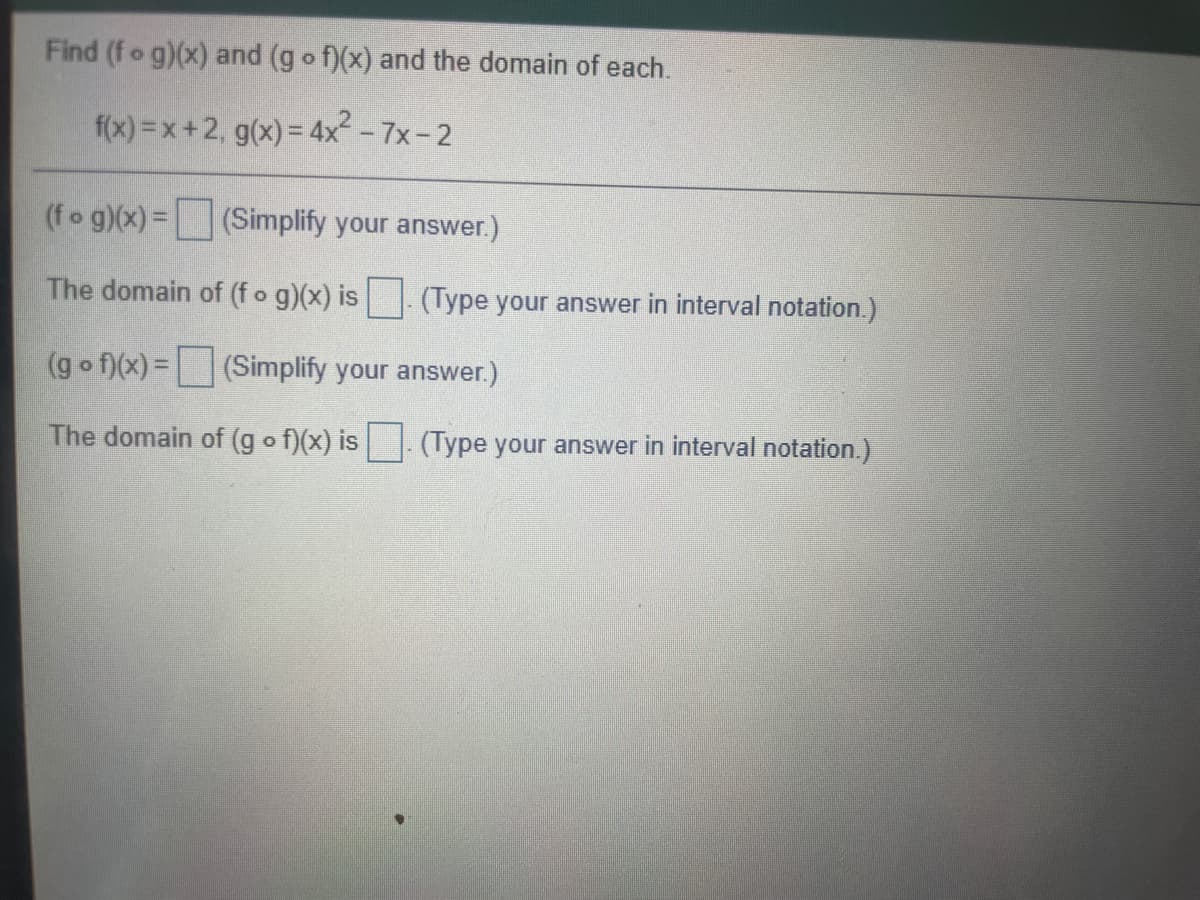 Find (fo g)(x) and (g o f)(x) and the domain of each.
f(x) =x+2, g(x) = 4x - 7x-2
(fo g)(x) =(Simplify your answer.)
The domain of (fo g)(x) is . (Type your answer in interval notation.)
(g o f)(x) =(Simplify your answer.)
The domain of (g o f)(x) is. (Type your answer in interval notation.)
